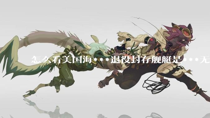 怎么看美国海***退役封存舰艇是***无敌舰队，真的修修就能重振雄风纵横四海？