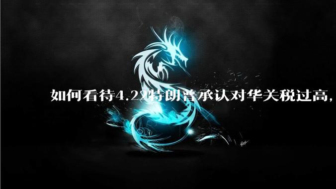 如何看待4.22特朗普承认对华关税过高，将降低关税？