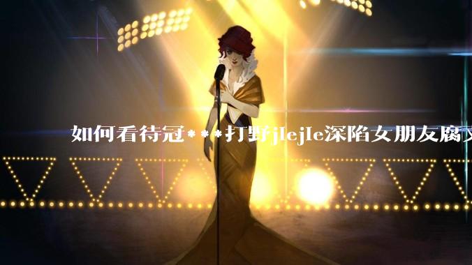 如何看待冠***打野jiejie深陷女朋友腐文风波，疑似私联父母上位，有哪些内容值得关注？