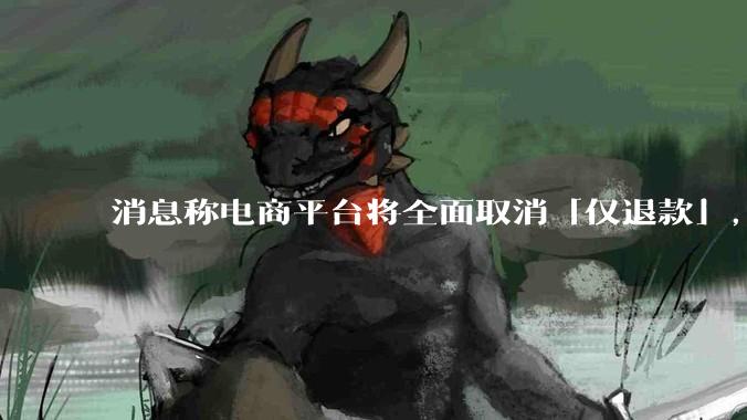 消息称电商平台将全面取消「仅退款」，这一调整对电商行业意味着什么？将如何影响商家和消费者？